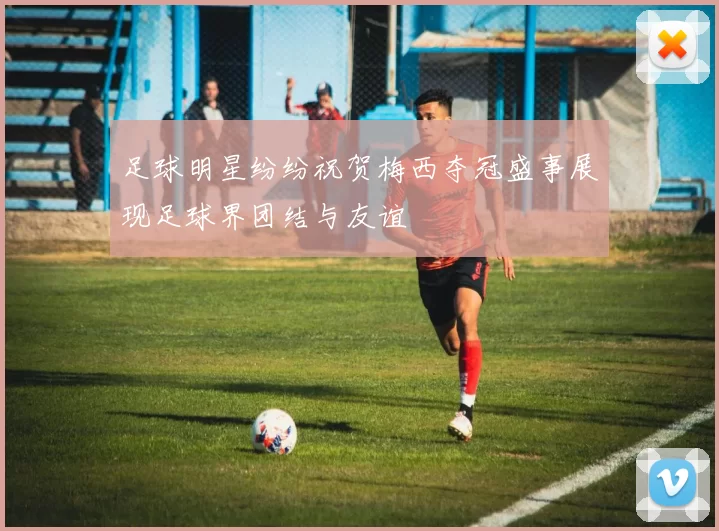 足球明星纷纷祝贺梅西夺冠盛事展现足球界团结与友谊