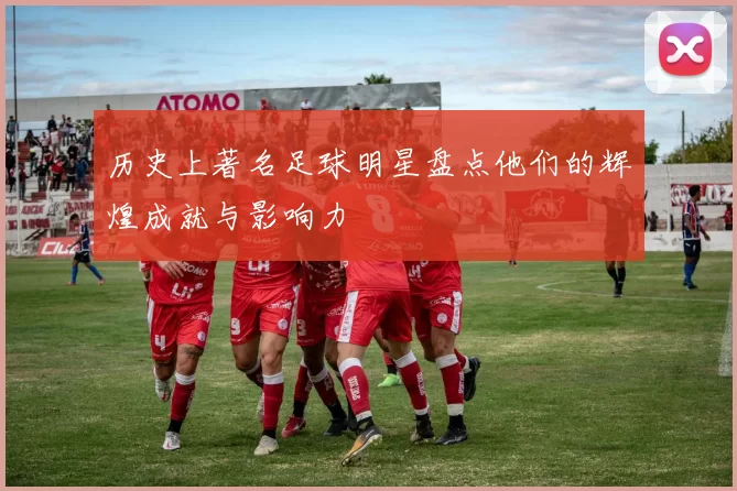 历史上著名足球明星盘点他们的辉煌成就与影响力
