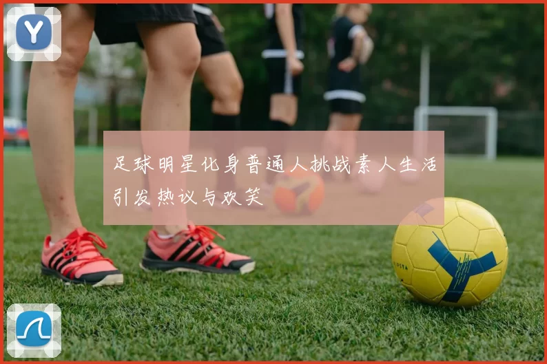 足球明星化身普通人挑战素人生活引发热议与欢笑