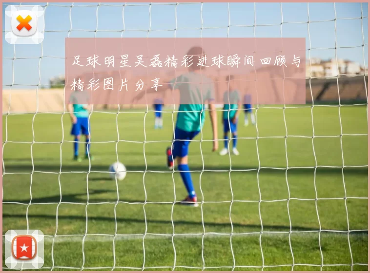 足球明星吴磊精彩进球瞬间回顾与精彩图片分享