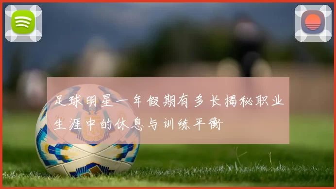 足球明星一年假期有多长揭秘职业生涯中的休息与训练平衡