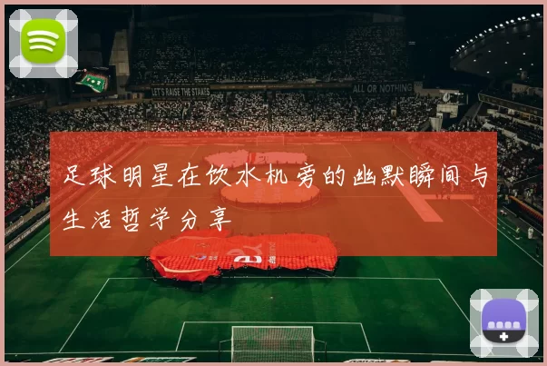 足球明星在饮水机旁的幽默瞬间与生活哲学分享
