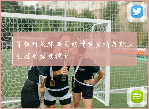 李铁对足球明星的情感分析与职业生涯的深度探讨