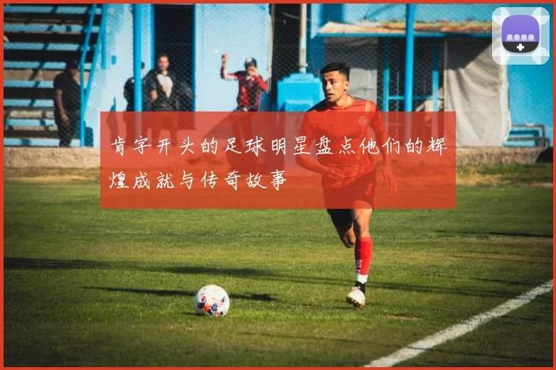 肯字开头的足球明星盘点他们的辉煌成就与传奇故事