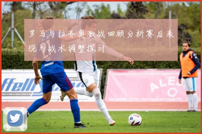 罗马与拉齐奥激战回顾分析赛后表现与战术调整探讨
