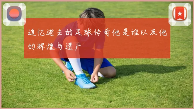 追忆逝去的足球传奇他是谁以及他的辉煌与遗产