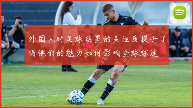 外国人对足球明星的关注度提升了吗他们的魅力如何影响全球球迷