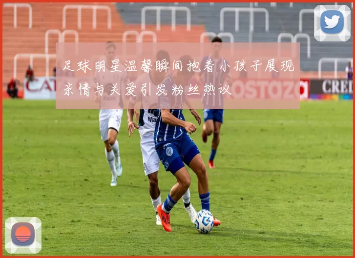 足球明星温馨瞬间抱着小孩子展现亲情与关爱引发粉丝热议