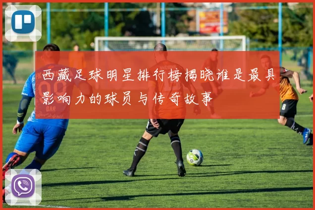 西藏足球明星排行榜揭晓谁是最具影响力的球员与传奇故事