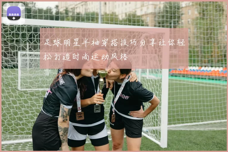 足球明星半袖穿搭技巧分享让你轻松打造时尚运动风格