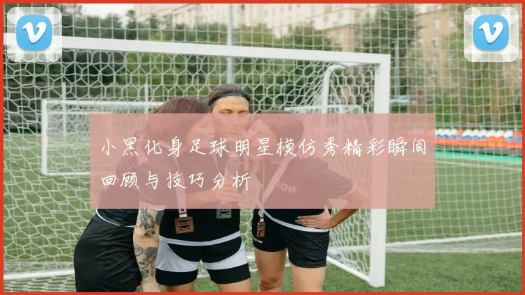 小黑化身足球明星模仿秀精彩瞬间回顾与技巧分析