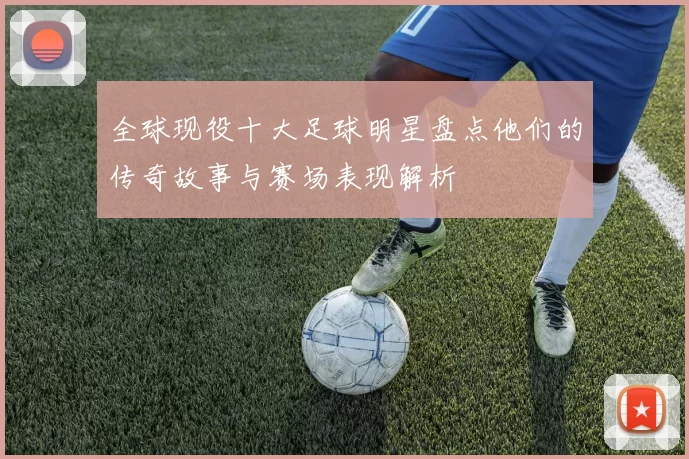 全球现役十大足球明星盘点他们的传奇故事与赛场表现解析