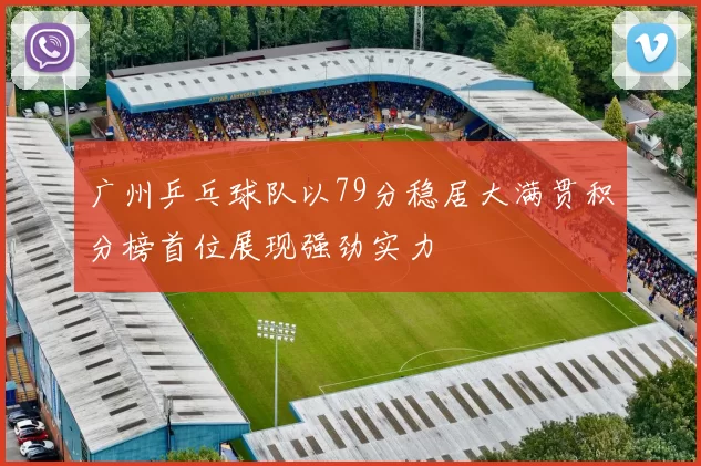 广州乒乓球队以79分稳居大满贯积分榜首位展现强劲实力