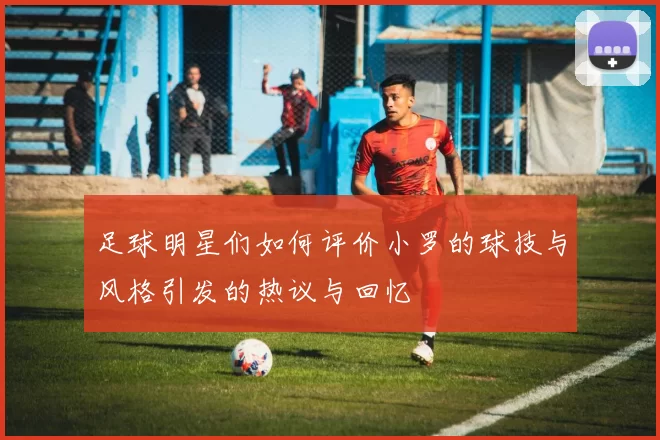 足球明星们如何评价小罗的球技与风格引发的热议与回忆