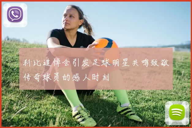 科比追悼会引发足球明星共鸣致敬传奇球员的感人时刻