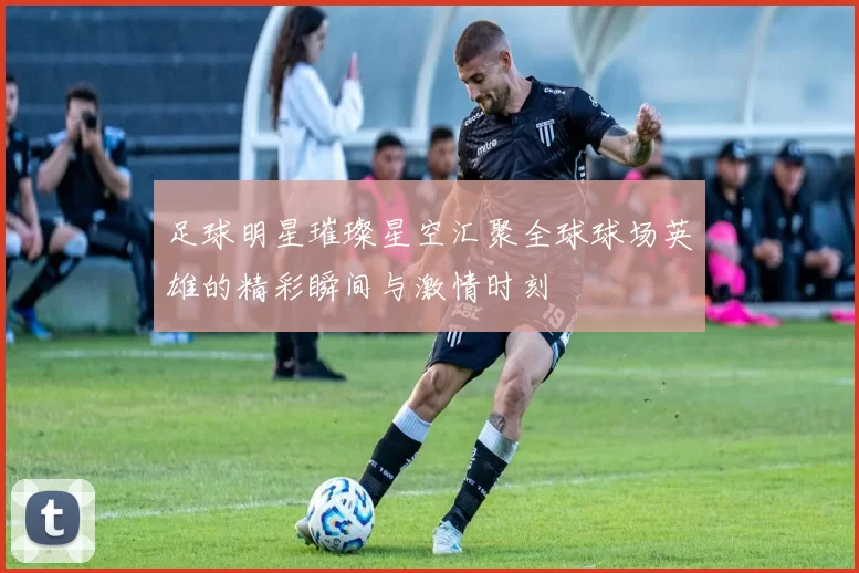 足球明星璀璨星空汇聚全球球场英雄的精彩瞬间与激情时刻