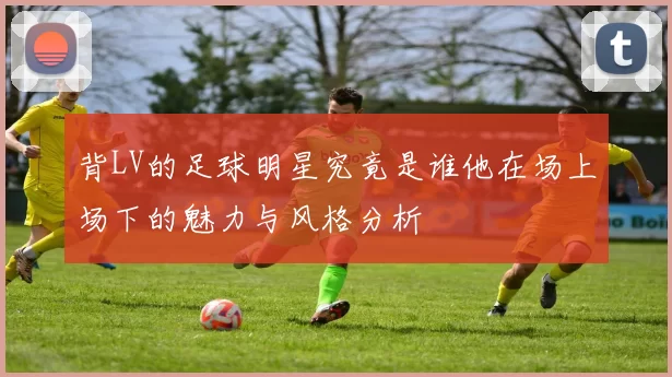 背LV的足球明星究竟是谁他在场上场下的魅力与风格分析