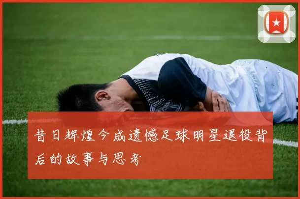 昔日辉煌今成遗憾足球明星退役背后的故事与思考