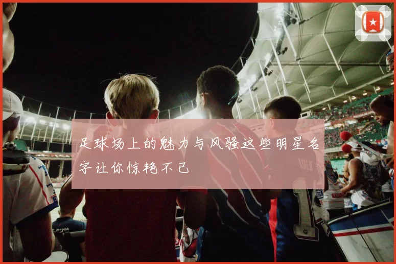 足球场上的魅力与风骚这些明星名字让你惊艳不已