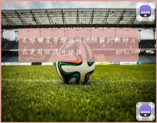 足球明星带球技巧视频解析哪种方式更有效提升球技
