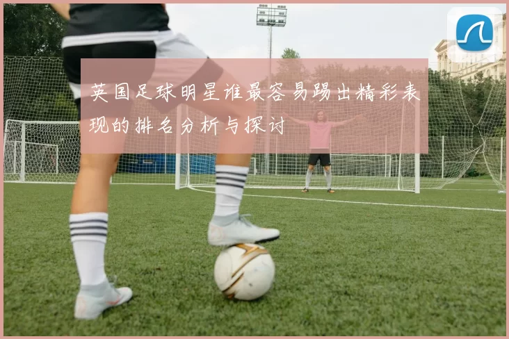 英国足球明星谁最容易踢出精彩表现的排名分析与探讨