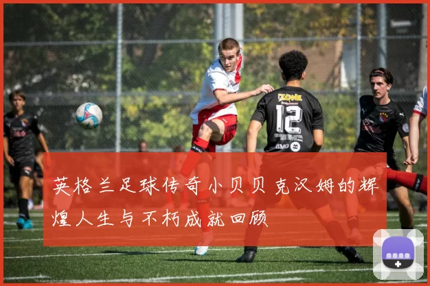 英格兰足球传奇小贝贝克汉姆的辉煌人生与不朽成就回顾