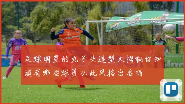 足球明星的丸子头造型大揭秘你知道有哪些球员以此风格出名吗