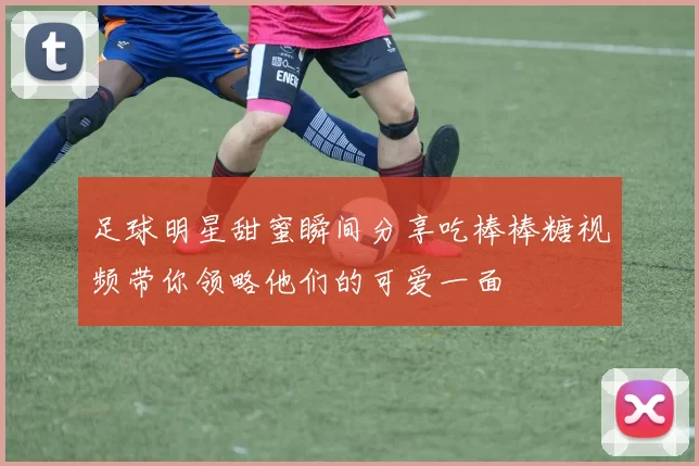 足球明星甜蜜瞬间分享吃棒棒糖视频带你领略他们的可爱一面