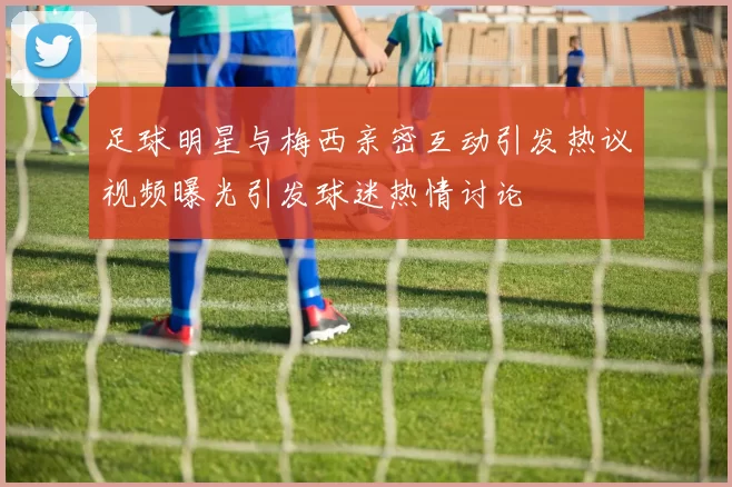 足球明星与梅西亲密互动引发热议视频曝光引发球迷热情讨论