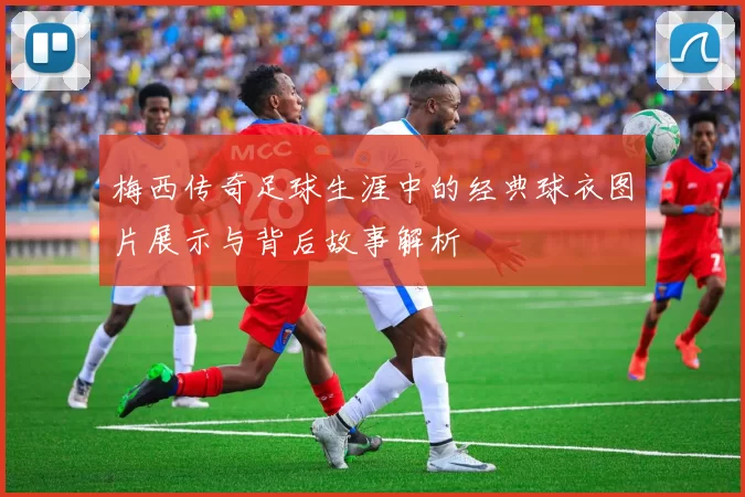 梅西传奇足球生涯中的经典球衣图片展示与背后故事解析