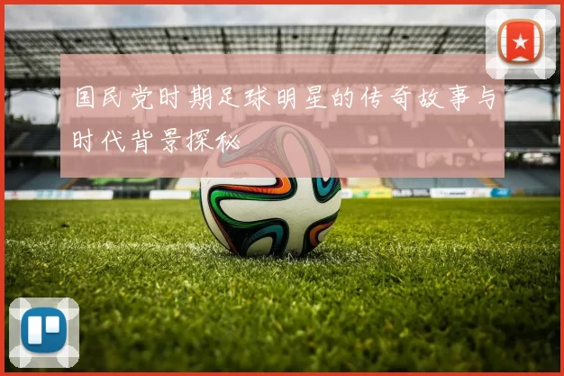 国民党时期足球明星的传奇故事与时代背景探秘
