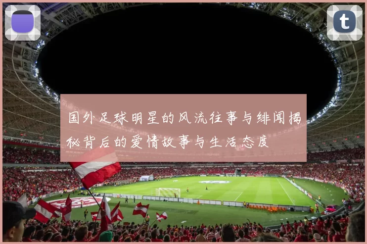 国外足球明星的风流往事与绯闻揭秘背后的爱情故事与生活态度