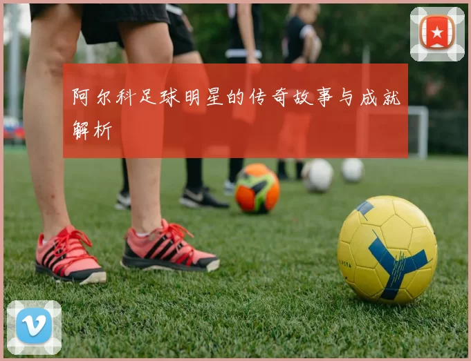阿尔科足球明星的传奇故事与成就解析