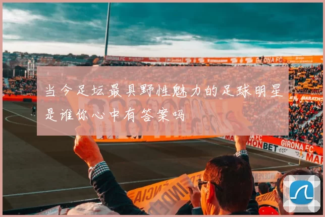 当今足坛最具野性魅力的足球明星是谁你心中有答案吗