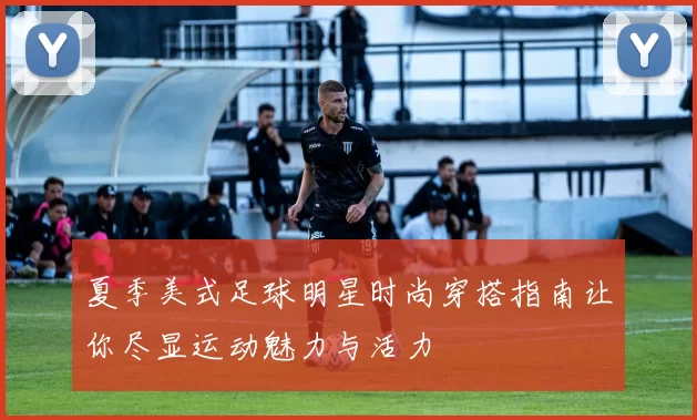 夏季美式足球明星时尚穿搭指南让你尽显运动魅力与活力