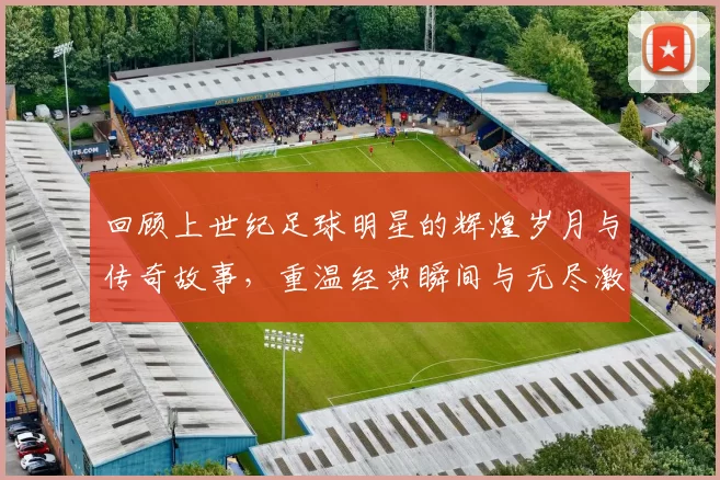 回顾上世纪足球明星的辉煌岁月与传奇故事，重温经典瞬间与无尽激情
