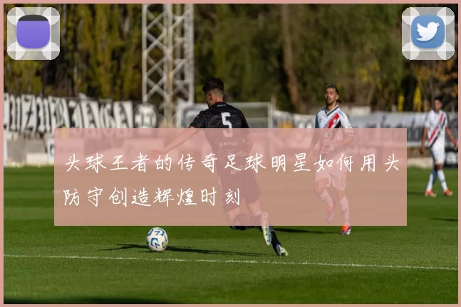 头球王者的传奇足球明星如何用头防守创造辉煌时刻