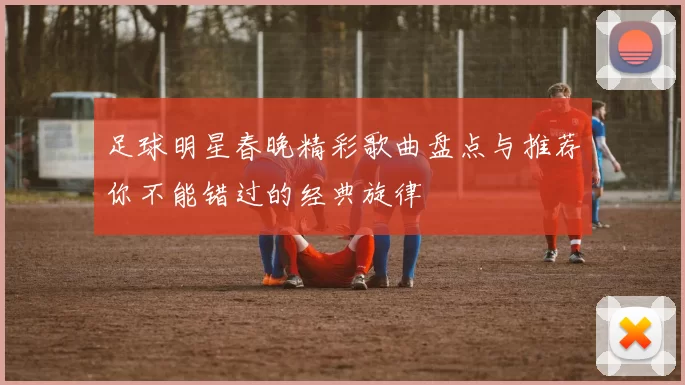 足球明星春晚精彩歌曲盘点与推荐你不能错过的经典旋律