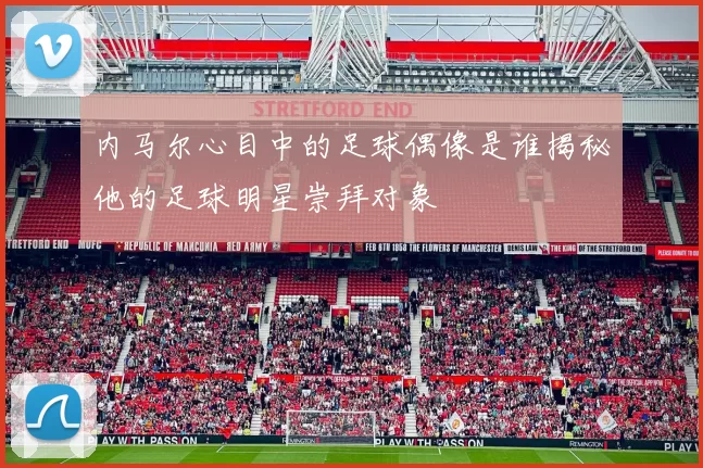 内马尔心目中的足球偶像是谁揭秘他的足球明星崇拜对象