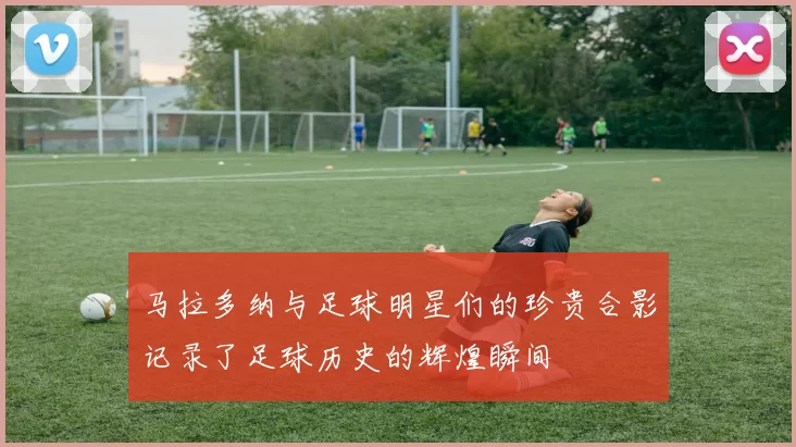 马拉多纳与足球明星们的珍贵合影记录了足球历史的辉煌瞬间