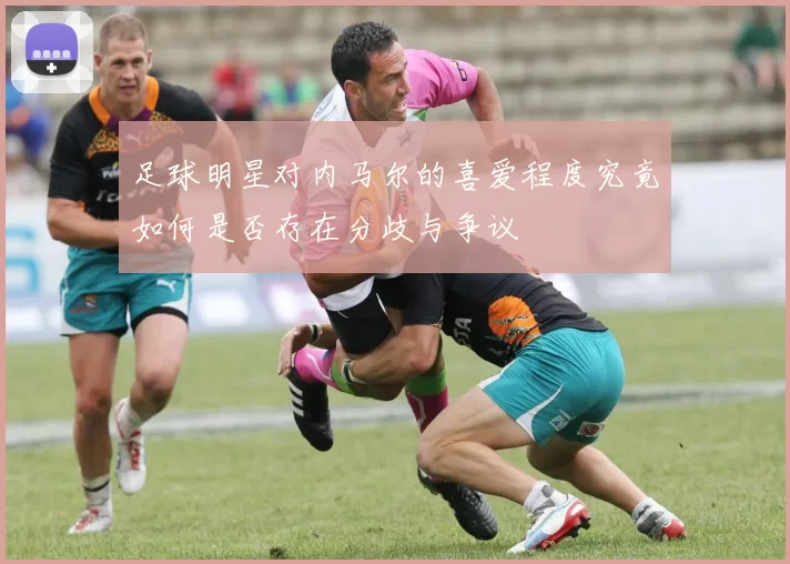 足球明星对内马尔的喜爱程度究竟如何是否存在分歧与争议
