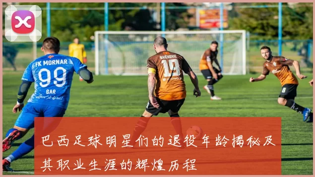 巴西足球明星们的退役年龄揭秘及其职业生涯的辉煌历程