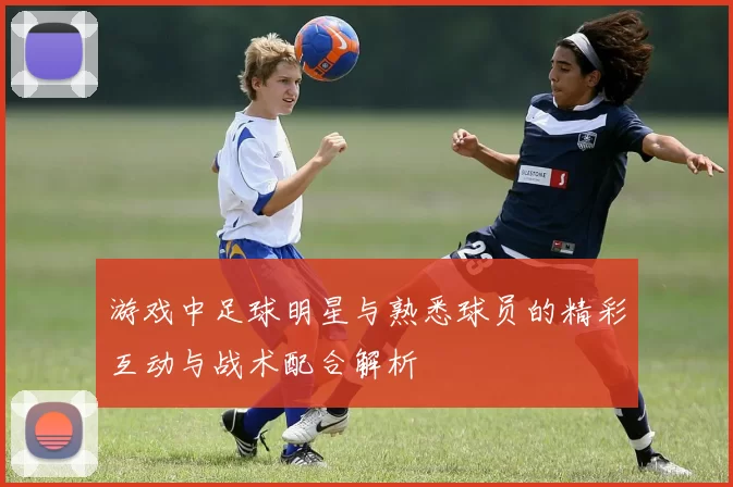 游戏中足球明星与熟悉球员的精彩互动与战术配合解析