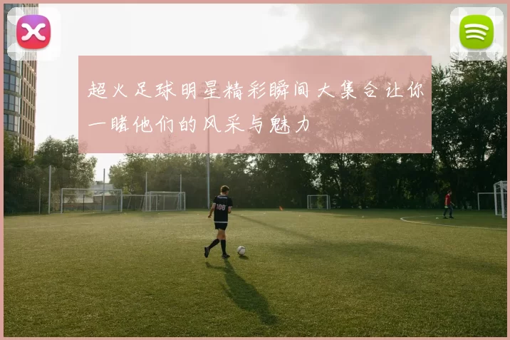 超火足球明星精彩瞬间大集合让你一睹他们的风采与魅力