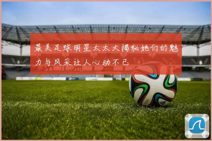 最美足球明星太太大揭秘她们的魅力与风采让人心动不已