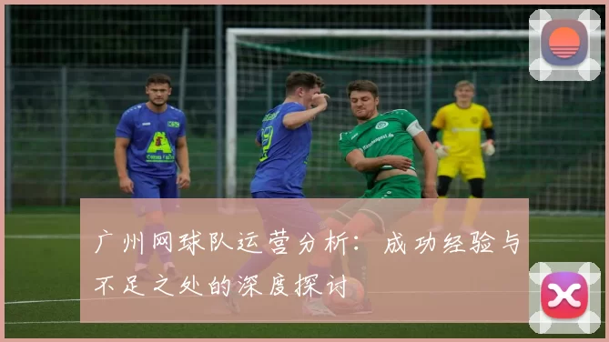 广州网球队运营分析：成功经验与不足之处的深度探讨