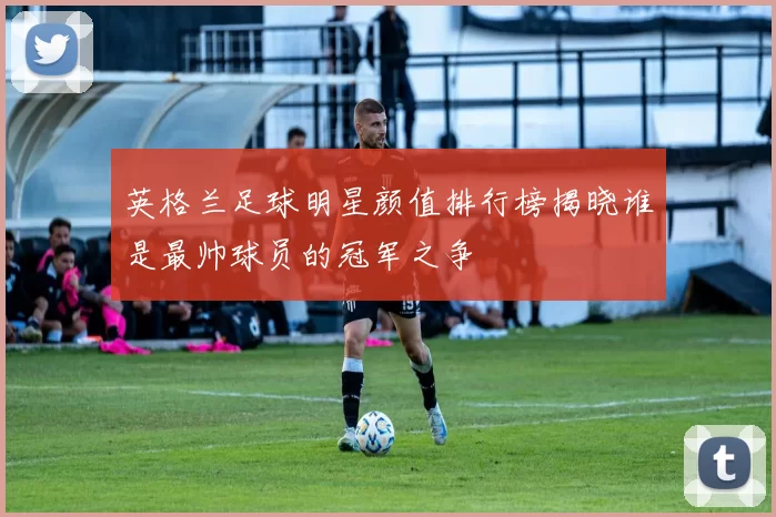 英格兰足球明星颜值排行榜揭晓谁是最帅球员的冠军之争