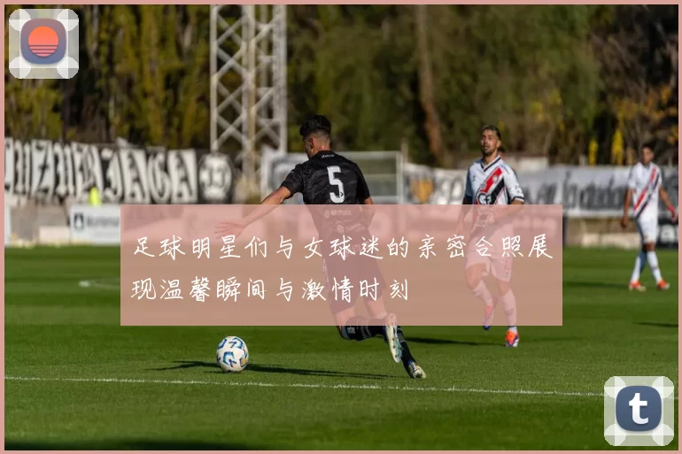 足球明星们与女球迷的亲密合照展现温馨瞬间与激情时刻