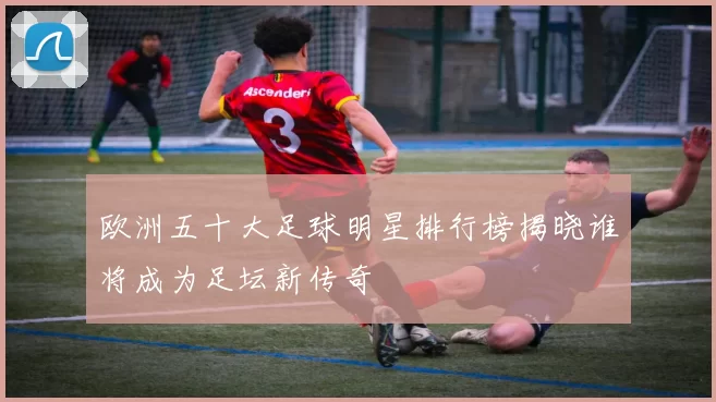 欧洲五十大足球明星排行榜揭晓谁将成为足坛新传奇