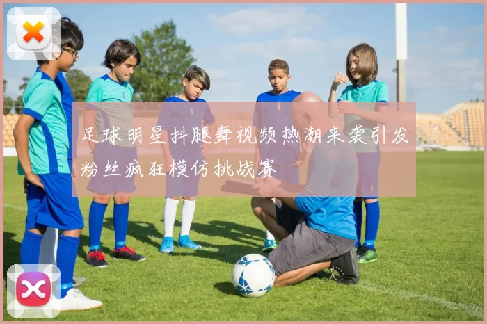 足球明星抖腿舞视频热潮来袭引发粉丝疯狂模仿挑战赛